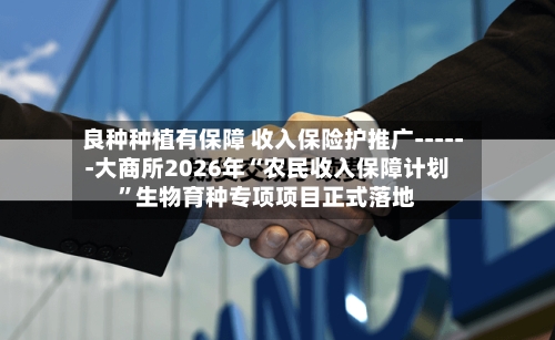 良种种植有保障 收入保险护推广------大商所2026年“农民收入保障计划”生物育种专项项目正式落地-第2张图片