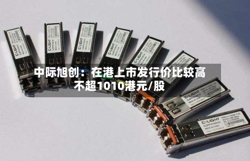 中际旭创:在港上市发行价比较高
不超1010港元/股