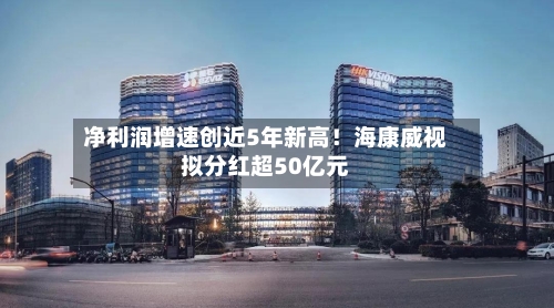 净利润增速创近5年新高!海康威视拟分红超50亿元-第3张图片