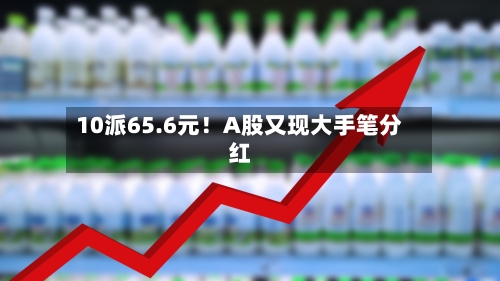 10派65.6元!A股又现大手笔分红
