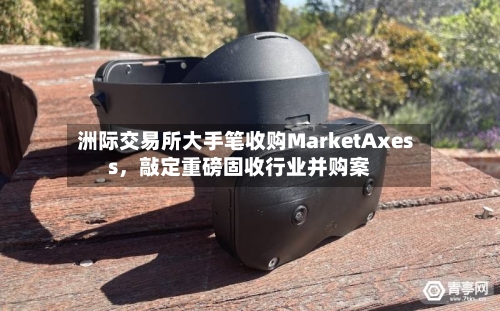 洲际交易所大手笔收购MarketAxess,敲定重磅固收行业并购案