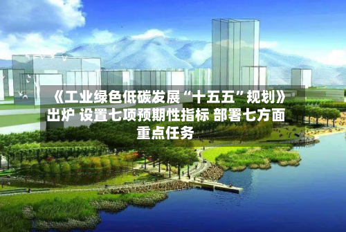 《工业绿色低碳发展“十五五”规划》出炉 设置七项预期性指标 部署七方面重点任务-第2张图片