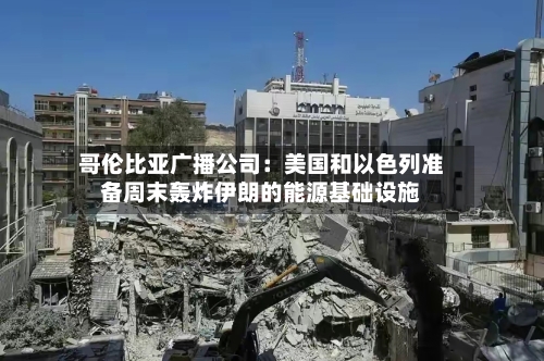 哥伦比亚广播公司:美国和以色列准备周末轰炸伊朗的能源基础设施