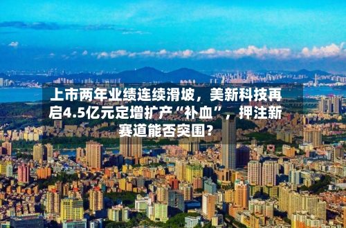 上市两年业绩连续滑坡，美新科技再启4.5亿元定增扩产“补血”，押注新赛道能否突围？