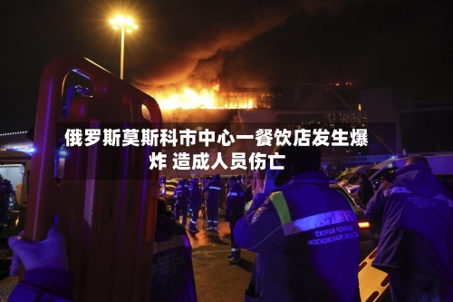 俄罗斯莫斯科市中心一餐饮店发生爆炸 造成人员伤亡-第3张图片