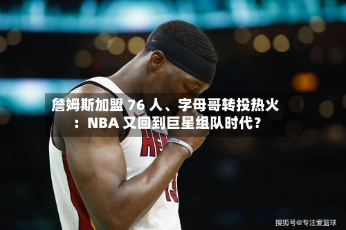 詹姆斯加盟 76 人、字母哥转投热火：NBA 又回到巨星组队时代？-第1张图片
