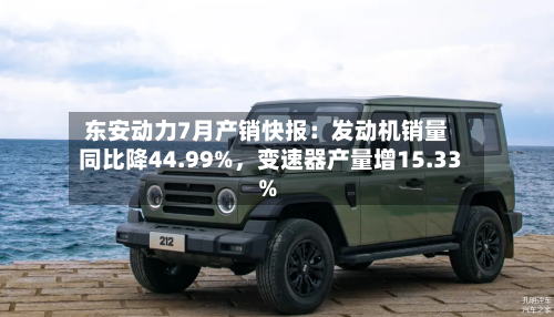 东安动力7月产销快报：发动机销量同比降44.99%，变速器产量增15.33%-第2张图片