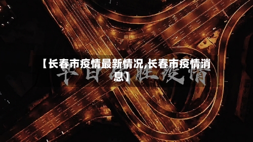 【长春市疫情最新情况,长春市疫情消息】