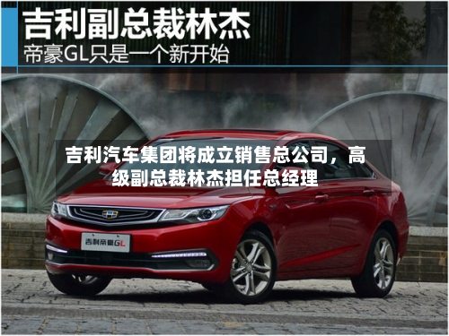 吉利汽车集团将成立销售总公司,高级副总裁林杰担任总经理