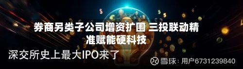 券商另类子公司增资扩围 三投联动精准赋能硬科技
