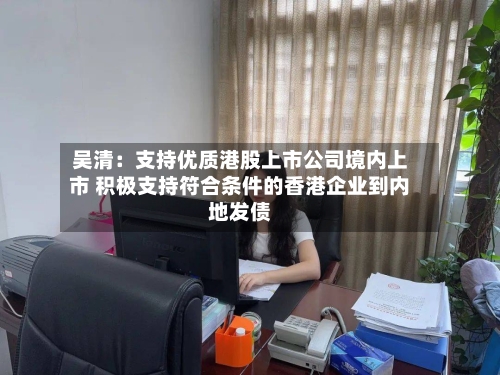 吴清：支持优质港股上市公司境内上市 积极支持符合条件的香港企业到内地发债-第2张图片