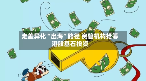 走差异化“出海”路径 资管机构抢筹港股基石投资-第3张图片
