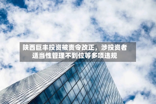 陕西巨丰投资被责令改正，涉投资者适当性管理不到位等多项违规-第2张图片