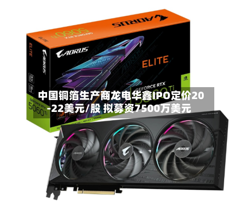 中国铜箔生产商龙电华鑫IPO定价20-22美元/股 拟募资7500万美元-第2张图片