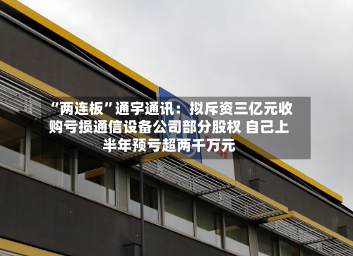 “两连板”通宇通讯：拟斥资三亿元收购亏损通信设备公司部分股权 自己上半年预亏超两千万元-第2张图片