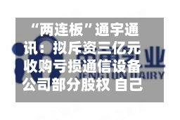 “两连板	”通宇通讯：拟斥资三亿元收购亏损通信设备公司部分股权 自己上半年预亏超两千万元-第1张图片
