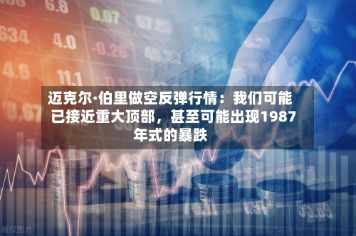迈克尔·伯里做空反弹行情：我们可能已接近重大顶部，甚至可能出现1987年式的暴跌-第1张图片