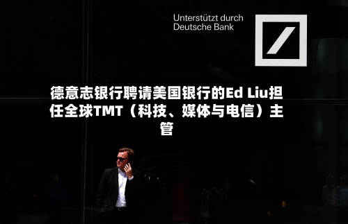 德意志银行聘请美国银行的Ed Liu担任全球TMT（科技、媒体与电信）主管