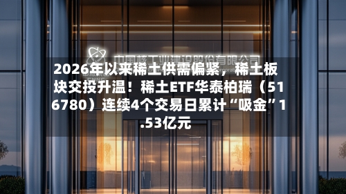 2026年以来稀土供需偏紧，稀土板块交投升温！稀土ETF华泰柏瑞（516780）连续4个交易日累计“吸金”1.53亿元-第3张图片