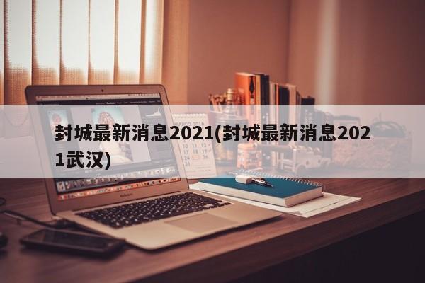封城最新消息2021(封城最新消息2021武汉)