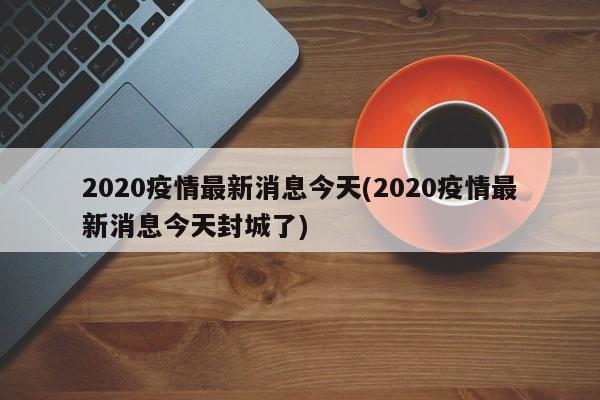 2020疫情最新消息今天(2020疫情最新消息今天封城了)