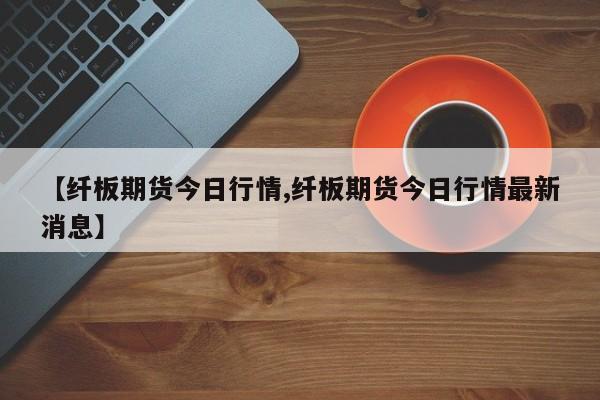 【纤板期货今日行情,纤板期货今日行情最新消息】