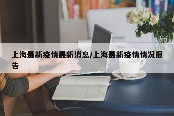 上海最新疫情最新消息/上海最新疫情情况报告
