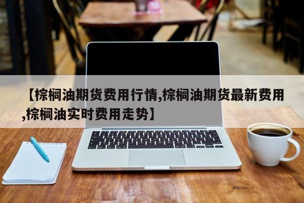 【棕榈油期货费用行情,棕榈油期货最新费用,棕榈油实时费用走势】