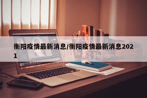 衡阳疫情最新消息/衡阳疫情最新消息2021