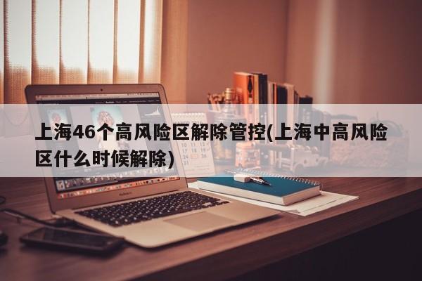 上海46个高风险区解除管控(上海中高风险区什么时候解除)