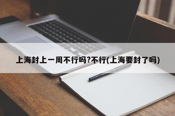 上海封上一周不行吗?不行(上海要封了吗)