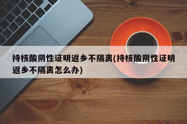 持核酸阴性证明返乡不隔离(持核酸阴性证明返乡不隔离怎么办)