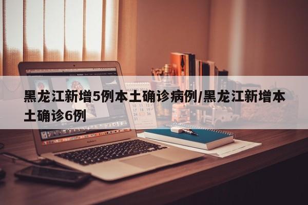 黑龙江新增5例本土确诊病例/黑龙江新增本土确诊6例