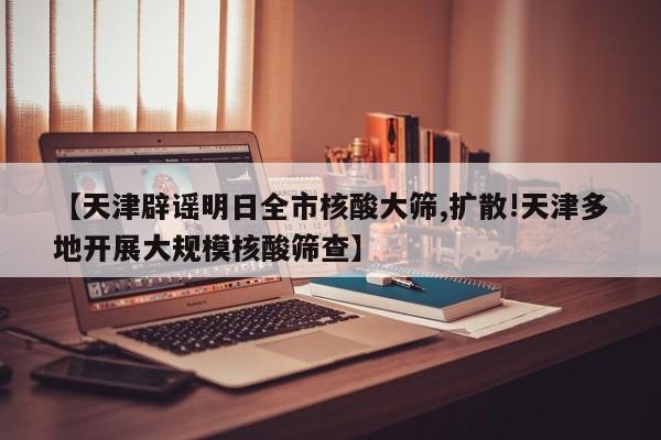 【天津辟谣明日全市核酸大筛,扩散!天津多地开展大规模核酸筛查】