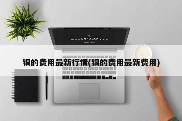 铜的费用最新行情(铜的费用最新费用)
