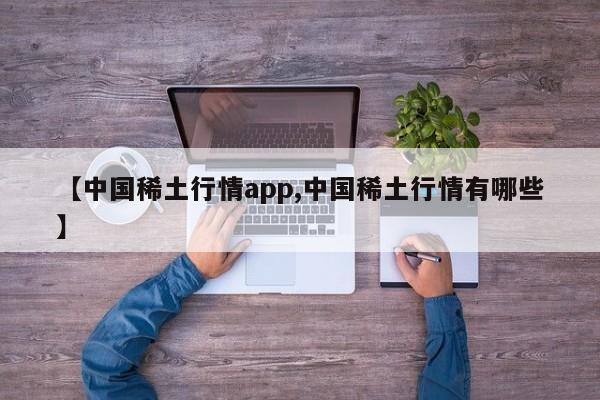 【中国稀土行情app,中国稀土行情有哪些】