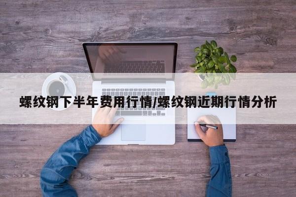 螺纹钢下半年费用行情/螺纹钢近期行情分析