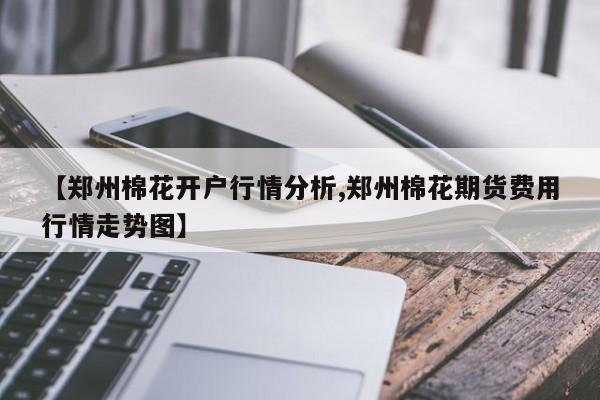 【郑州棉花开户行情分析,郑州棉花期货费用行情走势图】