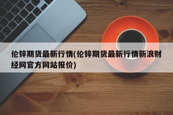 伦锌期货最新行情(伦锌期货最新行情新浪财经网官方网站报价)