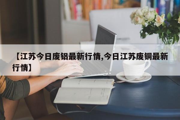 【江苏今日废铝最新行情,今日江苏废铜最新行情】