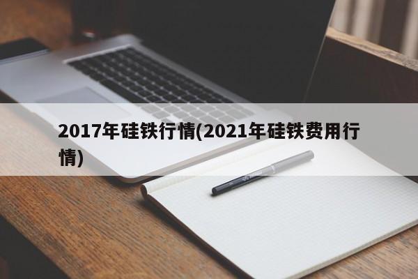 2017年硅铁行情(2021年硅铁费用行情)