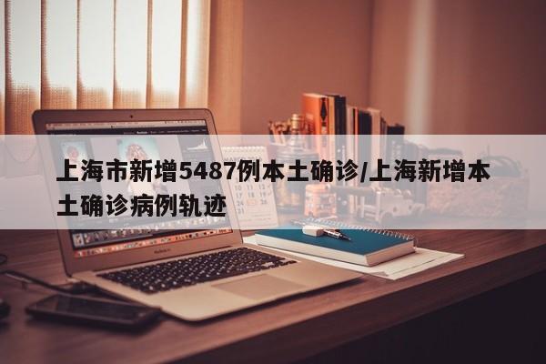 上海市新增5487例本土确诊/上海新增本土确诊病例轨迹