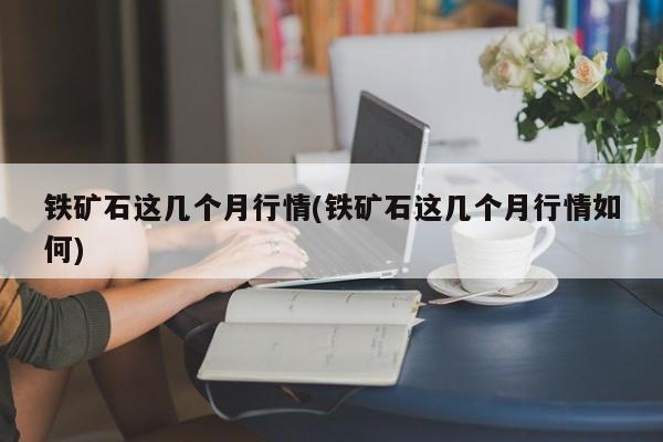 铁矿石这几个月行情(铁矿石这几个月行情如何)
