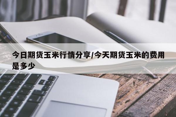 今日期货玉米行情分享/今天期货玉米的费用是多少