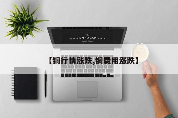 【铜行情涨跌,铜费用涨跌】