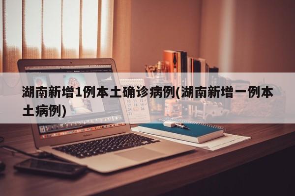 湖南新增1例本土确诊病例(湖南新增一例本土病例)