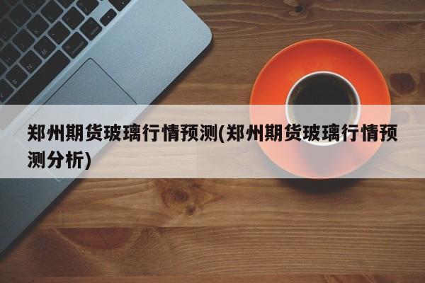 郑州期货玻璃行情预测(郑州期货玻璃行情预测分析)