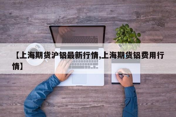 【上海期货沪铝最新行情,上海期货铝费用行情】