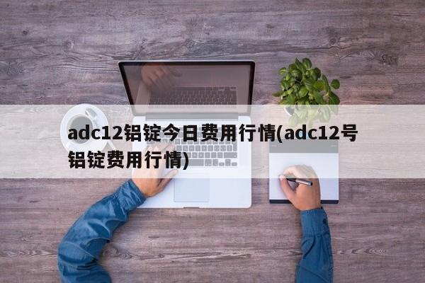 adc12铝锭今日费用行情(adc12号铝锭费用行情)