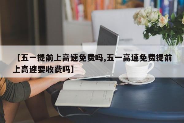 【五一提前上高速免费吗,五一高速免费提前上高速要收费吗】